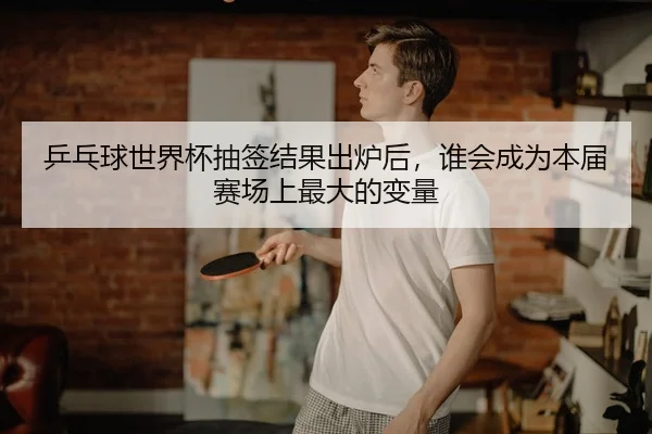 乒乓球世界杯抽签结果出炉后,谁会成为本届赛场上最大的变量